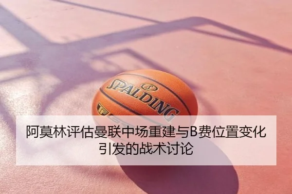 阿莫林评估曼联中场重建与B费位置变化引发的战术讨论