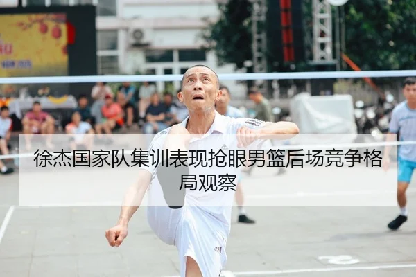 徐杰国家队集训表现抢眼男篮后场竞争格局观察