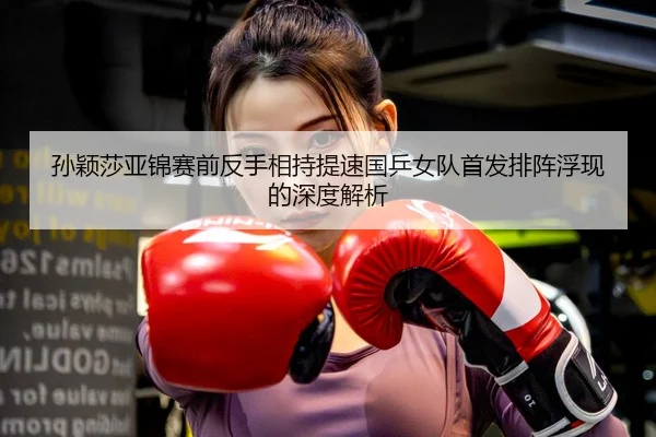 孙颖莎亚锦赛前反手相持提速国乒女队首发排阵浮现的深度解析